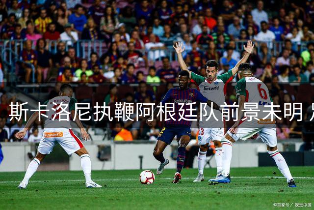 斯卡洛尼执鞭阿根廷队前景未明 足协筹划梅西告别赛事