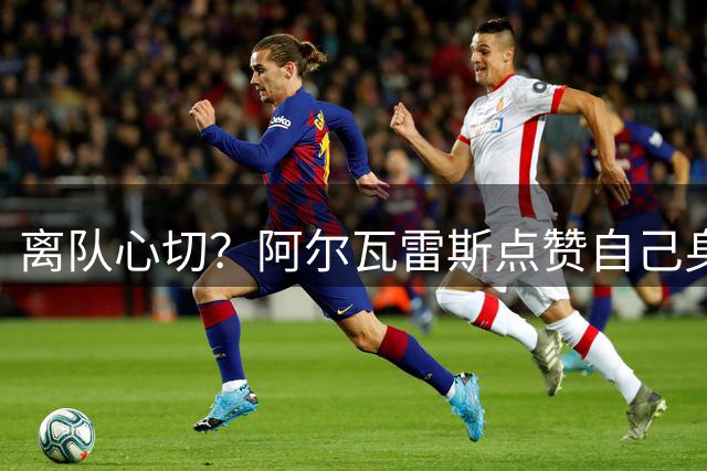 离队心切？阿尔瓦雷斯点赞自己身穿巴萨球衣视频