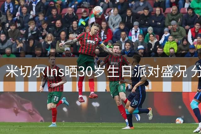 米切尔Ins晒30岁生日派对盛况 分享骑士队友惊喜瞬间