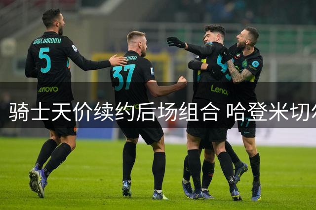 骑士天价续约后场组合 哈登米切尔率队放手一搏