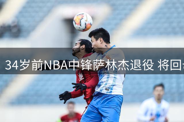 34岁前NBA中锋萨林杰退役 将回母校任职